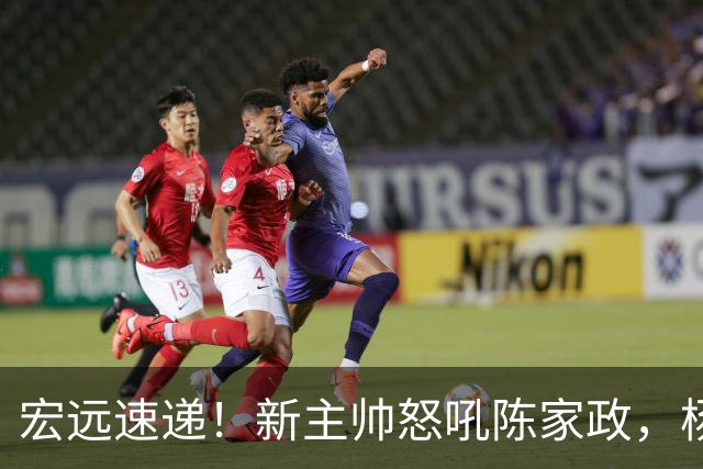 宏远速递！新主帅怒吼陈家政，杨溢被打出鼻血，朱芳雨表示值回票价